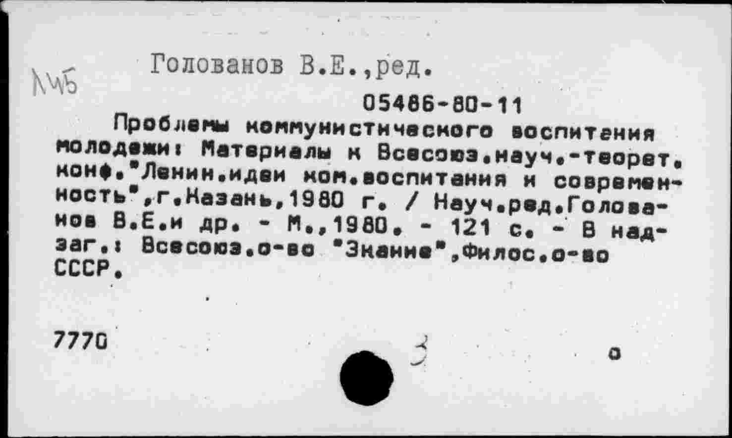 ﻿_ Голованов В.Е.,ред.
05466-80-11
Проблемы коммунистического воспитания молодежиI Материалы н Всесоюэ.науч.-теорет. конф, Ленин.идеи ком*воспитания и современность", г.Назань,1980 г. / Науч.ред•Голова-ное В.Е.и др. - М.,1980, - 121 с. - В над-эаг.» Всесоюэ.о-во "Знание",Филос.о-во СССР.
7770
о